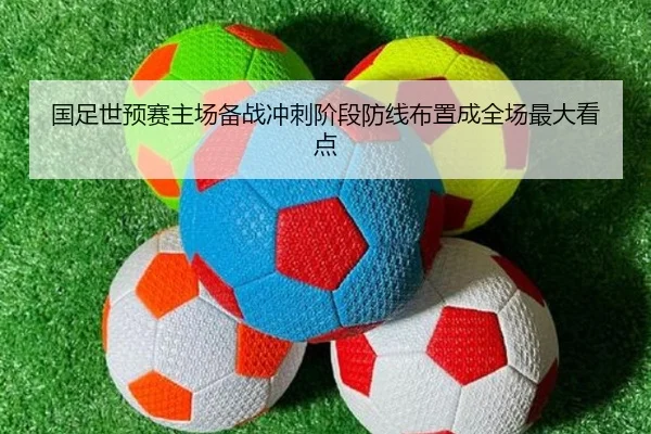 国足世预赛主场备战冲刺阶段防线布置成全场最大看点