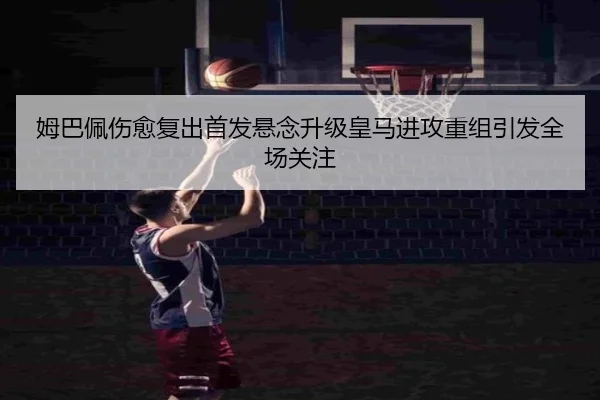 姆巴佩伤愈复出首发悬念升级皇马进攻重组引发全场关注